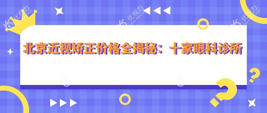 北京近视矫正价格全揭秘：十家眼科诊所准分子手术费用对比，涵盖爱尔新力、宁联西海等