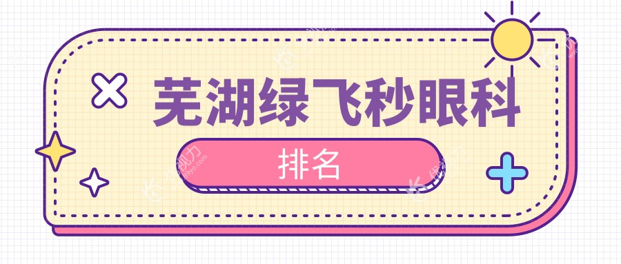 芜湖绿飞秒哪家强？芜湖人必备眼科医院推荐，绿飞秒仅需16800元起！